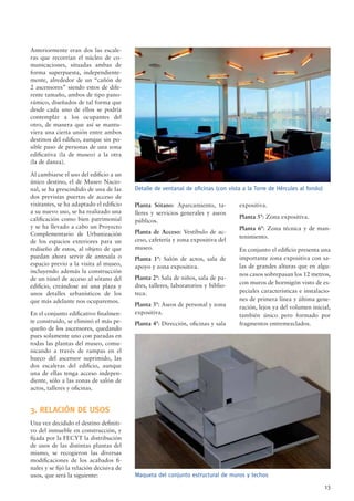 13
Anteriormente eran dos las escale-
ras que recorrían el núcleo de co-
municaciones, situadas ambas de
forma superpuesta, independiente-
mente, alrededor de un “cañón de
2 ascensores” siendo estos de dife-
rente tamaño, ambos de tipo pano-
rámico, diseñados de tal forma que
desde cada uno de ellos se podría
contemplar a los ocupantes del
otro, de manera que así se mantu-
viera una cierta unión entre ambos
destinos del ediﬁco, aunque sin po-
sible paso de personas de una zona
ediﬁcativa (la de museo) a la otra
(la de danza).
Al cambiarse el uso del ediﬁcio a un
único destino, el de Museo Nacio-
nal, se ha prescindido de una de las
dos previstas puertas de acceso de
visitantes, se ha adaptado el ediﬁcio
a su nuevo uso, se ha realizado una
caliﬁcación como bien patrimonial
y se ha llevado a cabo un Proyecto
Complementario de Urbanización
de los espacios exteriores para un
rediseño de estos, al objeto de que
puedan ahora servir de antesala o
espacio previo a la visita al museo,
incluyendo además la construcción
de un túnel de acceso al sótano del
ediﬁcio, creándose así una plaza y
unos detalles urbanísticos de los
que más adelante nos ocuparemos.
En el conjunto ediﬁcativo ﬁnalmen-
te construido, se eliminó el más pe-
queño de los ascensores, quedando
pues solamente uno con paradas en
todas las plantas del museo, comu-
nicando a través de rampas en el
hueco del ascensor suprimido, las
dos escaleras del ediﬁcio, aunque
una de ellas tenga acceso indepen-
diente, sólo a las zonas de salón de
actos, talleres y oﬁcinas.
3. RELACIÓN DE USOS
Una vez decidido el destino deﬁniti-
vo del inmueble en construcción, y
ﬁjada por la FECYT la distribución
de usos de las distintas plantas del
mismo, se recogieron las diversas
modiﬁcaciones de los acabados ﬁ-
nales y se ﬁjó la relación decisiva de
usos, que será la siguiente:
Planta Sótano: Aparcamiento, ta-
lleres y servicios generales y aseos
públicos.
Planta de Acceso: Vestíbulo de ac-
ceso, cafetería y zona expositiva del
museo.
Planta 1ª: Salón de actos, sala de
apoyo y zona expositiva.
Planta 2ª: Sala de niños, sala de pa-
dres, talleres, laboratorios y biblio-
teca.
Planta 3ª: Aseos de personal y zona
expositiva.
Planta 4ª: Dirección, oﬁcinas y sala
expositiva.
Planta 5ª: Zona expositiva.
Planta 6ª: Zona técnica y de man-
tenimiento.
En conjunto el ediﬁcio presenta una
importante zona expositiva con sa-
las de grandes alturas que en algu-
nos casos sobrepasan los 12 metros,
con muros de hormigón visto de es-
peciales características e instalacio-
nes de primera línea y última gene-
ración, lejos ya del volumen inicial,
también único pero formado por
fragmentos entremezclados.
Maqueta del conjunto estructural de muros y techos
Detalle de ventanal de oﬁcinas (con vista a la Torre de Hércules al fondo)
 