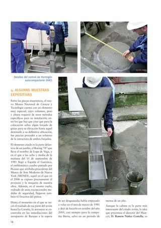 14
4. ALGUNAS MUESTRAS
EXPOSITIVAS
Entre las piezas museísticas, el nue-
vo Museo Nacional de Ciencia y
Tecnología cuenta con un elemento
muy especial, cuyo volumen, peso
y altura requirió de unos métodos
especíﬁcos para su instalación; en-
tre los que hay que citar que para la
colocación sobre algún forjado de
grúas para su elevación hasta aquel
destinado a su deﬁnitiva ubicación,
fue preciso proceder a un refuerzo
de la estructura de ambos forjados.
El elemento citado es la parte delan-
tera de un jumbo, el Boeing 747 que
lleva el nombre de Lope de Vega, y
en el que a las ocho y media de la
mañana del 11 de septiembre de
1981 llegó a España el Guernica,
el emblemático cuadro pintado por
Picasso que arribaba procedente del
Museo de Arte Moderno de Nueva
York (MOMA), aquel en el que en
el 2006 se expuso precisamente el
proyecto y la maqueta de nuestra
obra. Además, en el mismo vuelo,
rodeado de unas excepcionales me-
didas de seguridad, llegaron tam-
bién 63 bocetos del pintor.
Hasta el momento en el que se ini-
ció el traslado de esa parte del avión
hasta La Coruña, la aeronave se en-
contraba en las inmediaciones del
aeropuerto de Barajas a la espera
Detalles del control de Hormigón
autocompactante (HAC)
de ser desguazada; había empezado
a volar en el mes de marzo de 1981
y dejó de hacerlo en octubre del año
2003, casi siempre para la compa-
ñía Iberia, salvo en un período de
menos de un año.
Aunque la cabina es la parte más
interesante del citado avión, la idea
que preconiza el director del Mun-
cyt, D. Ramón Núñez Centella, es
 