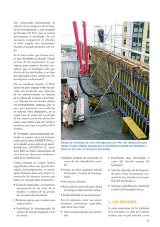 17
lizó conectando directamente la
válvula de la manguera de la bom-
ba de hormigonado a una boquilla
de llenado, GF SCC, que se recibía
previamente al encofrado. No era
necesario compactarlo ni vibrarlo,
ni darle ningún otro tratamiento
excepto el curado posterior con rie-
go.
Es de hacer notar que hemos escri-
to que el bombeo se efectuó “desde
la base de los encofrados” lo que
supone para nuestros lectores con-
siderar que el hormigón sube por
dentro de los encofrados, y no baja
por gravedad como ocurre con los
hormigones tradicionales”.
Por su condición líquida, el HAC
ejerce un gran empuje sobre las pa-
redes del encofrado que hubieron
de ser dimensionadas en función
de la altura de la pieza a hormigo-
nar. Además los encofrados debían
ser perfectamente estancos, por lo
que, para garantizar esa condición
en nuestra obra dispusimos, en la
arista baja de unión del encofrado
de los muros con la losa de los for-
jados, una media caña de mortero
semiseco, para que no pudiera ﬂuir
el HAC.
El hormigón autocompactante uti-
lizado en nuestra obra fue suminis-
trado por la ﬁrma PREBETONG, y
se le añadió como aditivo un super-
ﬂuidiﬁcante GLENIUM 22, usán-
dose ﬁller de árido seleccionado de
sus canteras, elementos fundamen-
tales de su dosiﬁcación.
Como resumen de cuanto hemos
especiﬁcado sobre este tipo de hor-
migón autocompactante, es intere-
sante destacar, para una mayor in-
formación de nuestros lectores que
entre sus ventajas cabe mencionar:
• Acabado impecable, con perfecta
presentación de las vetas de la
madera y cabezas de las puntas
de clavazón del encofrado.
• Mínimas juntas, que resultan casi
inapreciables.
• Posibilidad de hormigonado de
tramos de elevada longitud y 4 m
de altura.
Detalle de encofrado de muro hormigonado con HAC. Ver rigidización para
resistir el gran empuje causado por la consistencia líquida del hormigón y
observar que éste se incorpora por debajo
• Relleno perfecto de encofrado en
zonas de alta densidad de arma-
do.
• Puesta en obra mediante válvula
de llenado y bomba de hormigo-
nado.
• No precisa vibrado.
• Ejecución de muros de gran altura
en tiempos relativamente cortos e
• Inalterabilidad al envejecimiento
Por el contrario, entre sus incon-
venientes, ciertamente superables,
cabe decir que exige:
• Alta estanqueidad de los encofra-
dos.
• Encofrados muy reforzados, a
causa del elevado empuje del
hormigón.
• Válvula especiﬁca de hormigona-
do para evitar la presencia oca-
sional de aire ocluido en la super-
ﬁcie del encofrado, y
• Sistemas especíﬁcos de control de
calidad del hormigón fresco
7. LAS FACHADAS
Lo más importante de las fachadas
es la existencia en ellas de 2 muros
cortina, una en piel exterior y otro
 