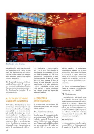 18
en piel interior, entre los que queda
un espacio vacío de 70 cm de an-
cho, por donde circula una cortina
de aire acondicionado que atempe-
ra el ambiente térmico que llega al
interior del ediﬁcio.
En el apartado de este artículo de-
dicado a la exposición de los proce-
sos constructivos de esta realización
haremos, más adelante, mención a
los detalles de las fachadas y de su
acristalamiento.
8. EL FALSO TECHO DE
CILINDROS ACÚSTICOS
Colocado a 4 metros bajo el techo
superior del inmueble se puede con-
templar un falso techo, formado por
unos cilindros de absorción acústi-
ca, situados de manera que consti-
tuyen una barrera visual, pues están
colocados a cierta distancia, pero su
presencia atrae la atención del visi-
tante y no deja, en la práctica, que
se vea el techo, ni la estructura me-
tálica de la zona o planta técnica su-
perior de instalaciones de ediﬁcio.
Los cilindros, de 22 cm de diámetro
y 1,15 m. de largo, están dotados de
un alma de tubo metálico, coloca-
dos sobre perﬁles en “U” de acero
galvanizado y suspendidos de unas
varillas roscadas de 4 m. de altura.
Son de la ﬁrma Notson, de ﬁbra de
vidrio de alta densidad, con aca-
bado en un forro textil ignifugado
(RM-0) y coloreados, en rojo, ama-
rillo, naranja o negro, alternando
los colores, siendo ese forro per-
meable al sonido.
9. PROCESOS
CONSTRUCTIVOS
A continuación detallaremos los
procesos constructivos más singula-
res del ediﬁcio:
9.1.- Movimiento de tierras.
En el proceso de excavación de los
aproximadamente 6.000 m3
de va-
ciado del sótano de dimensiones en
planta 38,40x38,40 m, se utilizaron
una Pala excavadora FE28 ayudada
por retroexcavadora de ruedas con
martillo1300 L94 y una retro con
Detalles del salón de actos
martillo 2000L-922 en las zonas de
aﬂoramientos rocosos de granito
meteorizado, fundamentalmente en
el vaciado de la zapata del núcleo
central de escaleras del ediﬁcio, que
contiene los ascensores , las escale-
ras y un patinillo perimetral de ins-
talaciones.
Las tierras procedentes de la exca-
vación se retiraron a vertedero en
camiones de 3 ejes y 14 TM.
9.2.- Cimentaciones.
La unidad de obra más signiﬁcativa
de la cimentación fue la zapata del
núcleo central de escaleras de dimen-
siones 19,40 x 17,00 x 1,60 m. que
soporta las mayores cargas estruc-
turales, en la que tras ser ferrallada
se vertieron 530 m3
de hormigón de
una sola vez y en horario nocturno
para garantizar la continuidad del
suministro del hormigón
9.3.- Estructura.
La estructura mixta es de hormigón
armado HA-25 en el núcleo central
de escalera y de perﬁles de acero
 