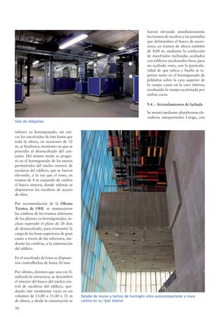 20
inferior ya hormigonado, sin reti-
rar los encofrados de éste hasta que
toda la altura, en ocasiones de 12
m, se ﬁnalizara, momento en que se
procedía al desencofrado del con-
junto. Del mismo modo se progre-
só en el hormigonado de los muros
perimetrales del núcleo interior de
escaleras del ediﬁcio, que se fueron
elevando, a la vez que el resto, en
tramos de 4 m cuajando de cimbra
el hueco interior, donde además se
dispusieron las escaleras de acceso
de obra.
Por recomendación de la Oﬁcina
Técnica de OHL se mantuvieron
las cimbras de los tramos inferiores
de las plantas ya hormigonadas, in-
cluso superado el plazo de 28 días
de desencofrado, para transmitir la
carga de las losas superiores de gran
canto a través de las inferiores, me-
diante las cimbras, a la cimentación
del ediﬁcio
En el encofrado de losas se dispusie-
ron contraﬂechas de hasta 20 mm.
Por último, diremos que una vez ﬁ-
nalizada la estructura, se descimbró
el interior del hueco del núcleo cen-
tral de escaleras del ediﬁcio, que-
dando éste totalmente vacío en un
volumen de 13,80 x 11,40 x 31 m
de altura, y desde la cimentación se
fueron elevando simultáneamente
los tramos de escalera y las pantallas
que delimitaban el hueco de ascen-
sores, en tramos de altura también
de 4,00 m, mediante la confección
de encofrados inclinadas acabados
con tableros escalonados lisos, para
un acabado visto, con la particula-
ridad de que tabica y huella se re-
petían tanto en el hormigonado de
peldaños sobre la cara superior de
la rampa como en la cara inferior,
resultando la rampa escalonada por
ambas caras.
9.4 .- Acristalamientos de fachada
Se montó mediante plataformas ele-
vadoras autoportantes Lariga, con
Sala de máquinas
Detalle de muros y techos de hormigón visto autocompactante y muro
cortina en su “piel interior
 