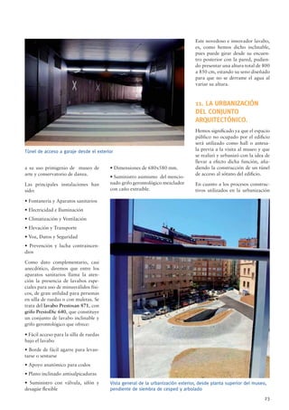 23
Túnel de acceso a garaje desde el exterior
a su uso primigenio de museo de
arte y conservatorio de danza.
Las principales instalaciones han
sido:
• Fontanería y Aparatos sanitarios
• Electricidad e Iluminación
• Climatización y Ventilación
• Elevación y Transporte
• Voz, Datos y Seguridad
• Prevención y lucha contraincen-
dios
Como dato complementario, casi
anecdótico, diremos que entre los
aparatos sanitarios llama la aten-
ción la presencia de lavabos espe-
ciales para uso de minusválidos físi-
cos, de gran utilidad para personas
en silla de ruedas o con muletas. Se
trata del lavabo Prestosan 871, con
grifo PrestoDic 640, que constituye
un conjunto de lavabo inclinable y
grifo gerontológico que ofrece:
• Fácil acceso para la silla de ruedas
bajo el lavabo
• Borde de fácil agarre para levan-
tarse o sentarse
• Apoyo anatómico para codos
• Plano inclinado antisalpicaduras
• Suministro con válvula, sifón y
desagüe ﬂexible
• Dimensiones de 680x580 mm.
• Suministro asimismo del mencio-
nado grifo gerontológico mezclador
con caño extraíble.
Este novedoso e innovador lavabo,
es, como hemos dicho inclinable,
pues puede girar desde su encuen-
tro posterior con la pared, pudien-
do presentar una altura total de 800
a 850 cm, estando su seno diseñado
para que no se derrame el agua al
variar su altura.
11. LA URBANIZACIÓN
DEL CONJUNTO
ARQUITECTÓNICO.
Hemos signiﬁcado ya que el espacio
público no ocupado por el ediﬁcio
será utilizado como hall o antesa-
la previa a la visita al museo y que
se realizó y urbanizó con la idea de
llevar a efecto dicha función, aña-
diendo la construcción de un túnel
de acceso al sótano del ediﬁcio.
En cuanto a los procesos construc-
tivos utilizados en la urbanización
Vista general de la urbanización exterior, desde planta superior del museo,
pendiente de siembra de cesped y arbolado
 