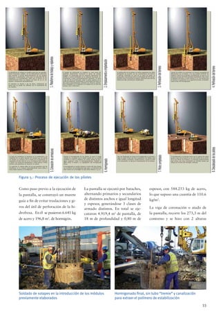 33
Figura 5.- Proceso de ejecución de los pilotes
Como paso previo a la ejecución de
la pantalla, se construyó un murete
guía a ﬁn de evitar traslaciones y gi-
ros del útil de perforación de la hi-
drofresa. En él se pusieron 6.641 kg
de acero y 196,8 m3
. de hormigón.
La pantalla se ejecutó por bataches,
alternando primarios y secundarios
de distintos anchos e igual longitud
y espesor, generándose 3 clases de
armado distintos. En total se eje-
cutaron 4.919,4 m2
de pantalla, de
18 m de profundidad y 0,80 m de
espesor, con 544.253 kg de acero,
lo que supuso una cuantía de 110.6
kg/m2
.
La viga de coronación o atado de
la pantalla, recorre los 273,3 m del
contorno y se hizo con 2 alturas
Soldado de solapes en la introducción de los módulos
previamente elaborados
Hormigonado ﬁnal, sin tubo “tremie” y canalización
para extraer el polímero de estabilización
La plataforma de trabajo se modiﬁca para que sea sensible-
mente horizontal, estable y de las dimensiones suﬁcientes
para permitir el normal desenvolvimiento de los equipos
tanto para la perforación, como para la colocación de las
armaduras y el hormigonado. Dado que el terreno no es
suﬁcientemente ﬁrme, se prepara una base de 50 cm. de
espesor, compactado adecuadamente.
El replanteo se efectúa a eje de pilote, señalizando de
forma que no puede ser alterado con el movimiento de
los equipos.
El equipo de perforación se emplaza en cada punto de
replanteo disponiendo horizontal el plano de trabajo
(orugas). Se comprueba que los sistemas electrónicos de
medida y control instalados en la máquina funcionan co-
rrectamente y están convenientemente ajustados. Se situa
el eje del útil de perforación sobre la parte superior de la
varilla de replanteo, ajustándose la verticalidad del Kelly en
dos planos perpendiculares mediante los sistemas automá-
ticos instalados en la máquina y el empleo de un nivel de
burbuja como veriﬁcación.
La perforación de los pilotes se realiza empleando los útiles
apropiedos de acuerdo con las características del terreno
a perforar. Perforado no m,ás de un metro de pilote, se
comprueba nuevamente tanto la verticalidad del útil de per-
foración como su posición en planta, utilizando para ello las
referencias ﬁjas perviamente establecidas.
Cuando los pilotes se construyan en terreno susceptible de
deteriorarse con el tiempo, y no sea posible terminafr los
trabajos al ﬁnal de la jornada, la perforación se para en un
nivel por encima del fondo pervisto equivalente a dos veces
el diámetro del fuste, y como mínimo 1,5 m. de manera que
se ﬁnalice la excavación en la siguiente jornada, inmediata-
mente antes del hormigonado.
El hormigonado se prolonga hasta que la cabeza del pilote
quede a una cota al menos 30 cm. por encima de la indica-
da en los Planos de Proyecto y se demuele posteriormente
este exceso, por estar constituido por lechada lavada que
reﬂuye por encima del hormigón colocado.
Una vez ﬁnalizadas las tareas de hormigonado se procede a
tapar el pilote hasta cota de la plataforma de trabajo para
evitar posibles accidentes. Posteriormente, cuando se reali-
ce la excavación, se ejecuta el descabezado de los pilotes.
Durante el hormigonado de los pìlotes se pone el mayor
cuidado en conseguir que el pilote quede con su sección
completa en toda su longitud, sin vacíos, bolsas de aire o
agua, coqueras, cortes, ni estrangulamientos. También se
debe evitar el lavado y la segregación del hormigonado
fresco.
El hormigonado se realiza siempre a través del tubo Tremie,
con la técnica de hormigonado bajo agua. La inmersión del
tubo Tremie en el hormigón no fué nunca inferior a 1,5 m.
La jaula de armaduras se introduce en la perforación y se
suspende de su parte superior de manera que las barras
no queden en contacto con el fondo de la excavación, ni
separadas de éste más de 20 cm. Se dispone bien centrada
y sujeta, con ayuda de separadores a varias alturas si fuera
preciso, para garantizar su situación en planta.
La sujección en cabeza debe ser tal que garantice que las
armaduras no se mueven apreciablemente hacia arriba o
hacia abajo durante el hormigonado
 
