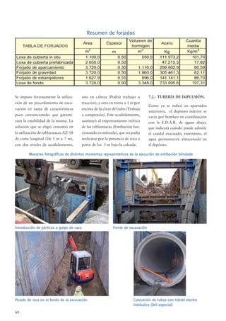 40
Se impuso forzosamente la utiliza-
ción de un procedimiento de exca-
vación en zanja de características
poco convencionales que garanti-
zara la estabilidad de la misma. La
solución que se eligió consistió en
la utilización de tablaestacas AZ-18
de corta longitud (De 5 m a 7 m),
con dos niveles de acodalamiento,
uno en cabeza (Podría trabajar a
tracción), y otro en torno a 1 m por
encima de la clave del tubo (Trabaja
a compresión). Este acodalamiento,
sustituyó al empotramiento teórico
de las tablaestacas (Entibación fun-
cionando en ménsula), que no podía
realizarse por la presencia de roca a
partir de los 5 m bajo la calzada.
7.2.- TUBERÍA DE IMPULSIÓN.
Como ya se indicó en apartados
anteriores, el depósito inferior se
vacía por bombeo en coordinación
con la E.D.A.R. de aguas abajo,
que indicará cuándo puede admitir
el caudal evacuado; entretanto, el
agua permanecerá almacenada en
el depósito.
Introducción de pórticos a golpe de cazo Frente de excavación
Muestras fotográﬁcas de distintos momentos representativos de la ejecución de entibación blindada
Picado de roca en el fondo de la excavación Colocación de tubos con tráctel electro
hidráulico (Útil especial)
Resumen de forjados
 