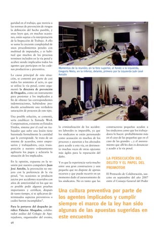 46
guridad en el trabajo, que reenvía a
las normas de prevención de riesgos
la deﬁnición del hecho punible, y
unas leyes que, en muchas ocasio-
nes, están sujetas a la interpretación
de la Inspección de Trabajo. A ello
se suma la creciente complejidad de
unos procedimientos penales con
multitud de imputados, y es habi-
tual que muchos de los procesos
terminen incluidos en la vía penal y
acaben siendo implicados todos los
agentes que participan en las cade-
nas productivas y preventiva.
La causa principal de esta situa-
ción, se comentó por parte de casi
todos los asistentes al acto, es que
se utiliza la vía penal, como argu-
mentó la directora de prevención
de Dragados, como un instrumento
para presionar a los implicados a
ﬁn de obtener las correspondientes
indemnizaciones, habiéndose pro-
ducido actualmente una verdadera
saturación de procesos de este tipo.
Una posible solución, se comentó,
sería establecer la llamada Work
Compensation, existente en Estados
Unidos, sistema por el cual un tra-
bajador que sufre una lesión tiene
baremada formalmente la cantidad
que le corresponde. Se trata de un
sistema de acuerdos, entre empre-
sarios y trabajadores, cuya trans-
posición a nuestro ordenamiento
agilizaría los pagos y aclararía la
situación de los implicados.
En la opinión, expuesta en la re-
unión por nuestro compañero Juan
José Antolín, la prevención no me-
jora con la preferencia de la vía
penal, “en ocasiones se producen
juicios por accidentes ocurridos con
años de anterioridad en los que no
es posible pedir algunas pruebas
importantes y certiﬁcar, después
de tanto tiempo, si se aplicaron de-
terminados aspectos preventivos o
cuáles fueron incumplidos”.
Para la portavoz del despacho ju-
rídico Palacios Abogados, colabo-
rador asiduo del Colegio de Apa-
rejadores, organizador del evento,
la criminalización de los acciden-
tes laborales es imparable, ya que
los sindicatos se están personando
como acusación en muchos de los
procesos y asesoran a los afectados
para acudir a esta vía, en detrimen-
to muchas veces de otras opciones
más ágiles para la reparación del
daño.
Y es que la experiencia varía mucho
entre una gran constructora y una
pequeña que no dispone de apenas
recursos y que puede recurrir en un
momento dado al asesoramiento de
los sindicatos. No es tanto que las
Momentos de la reunión; en la foto superior, al fondo a la izquierda,
Gregorio Nieto, en la inferior, delante, primero por la izquierda Juán José
Antolín
constructoras pequeñas acudan a
los sindicatos como que los trabaja-
dores lo hacen -probablemente más
en el caso de las pequeñas que en el
caso de las grandes -, y el asesora-
miento que allí les dan es denunciar
y acudir a la vía penal.
LA PERSECUCIÓN DEL
DELITO Y EL PAPEL DEL
PROMOTOR
El Protocolo de Colaboración, sus-
crito en septiembre del año 2007
entre el Consejo General del Poder
Una cultura preventiva por parte de
los agentes implicados y cumplir
siempre el marco de la ley han sido
algunas de las apuestas sugeridas en
este encuentro
 