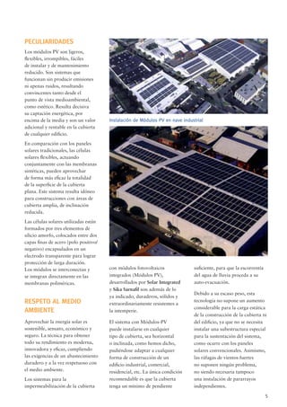 5
con módulos fotovoltaicos
integrados (Módulos PV),
desarrollados por Solar Integrated
y Sika Sarnaﬁl son además de lo
ya indicado, duraderos, sólidos y
extraordinariamente resistentes a
la intemperie.
El sistema con Módulos-PV
puede instalarse en cualquier
tipo de cubierta, sea horizontal
o inclinada, como hemos dicho,
pudiéndose adaptar a cualquier
forma de construcción de un
ediﬁcio industrial, comercial,
residencial, etc. La única condición
recomendable es que la cubierta
tenga un mínimo de pendiente
Instalación de Módulos PV en nave industrial
suﬁciente, para que la escorrentía
del agua de lluvia proceda a su
auto-evacuación.
Debido a su escaso peso, esta
tecnología no supone un aumento
considerable para la carga estática
de la construcción de la cubierta ni
del ediﬁcio, ya que no se necesita
instalar una subestructura especial
para la sustentación del sistema,
como ocurre con los paneles
solares convencionales. Asimismo,
las ráfagas de vientos fuertes
no suponen ningún problema,
no siendo necesaria tampoco
una instalación de pararrayos
independientes.
PECULIARIDADES
Los módulos PV son ligeros,
ﬂexibles, irrompibles, fáciles
de instalar y de mantenimiento
reducido. Son sistemas que
funcionan sin producir emisiones
ni apenas ruidos, resultando
convincentes tanto desde el
punto de vista medioambiental,
como estético. Resulta decisiva
su captación energética, por
encima de la media y son un valor
adicional y rentable en la cubierta
de cualquier ediﬁcio.
En comparación con los paneles
solares tradicionales, las células
solares ﬂexibles, actuando
conjuntamente con las membranas
sintéticas, pueden aprovechar
de forma más eﬁcaz la totalidad
de la superﬁcie de la cubierta
plana. Este sistema resulta idóneo
para construcciones con áreas de
cubierta amplia, de inclinación
reducida.
Las células solares utilizadas están
formados por tres elementos de
silicio amorfo, colocados entre dos
capas ﬁnas de acero (polo positivo/
negativo) encapsulados en un
electrodo transparente para lograr
protección de larga duración.
Los módulos se interconectan y
se integran directamente en las
membranas poliméricas.
RESPETO AL MEDIO
AMBIENTE
Aprovechar la energía solar es
sostenible, sensato, económico y
seguro. La técnica para obtener
todo su rendimiento es moderna,
innovadora y eﬁcaz, cumpliendo
las exigencias de un abastecimiento
duradero y a la vez respetuoso con
el medio ambiente.
Los sistemas para la
impermeabilización de la cubierta
 