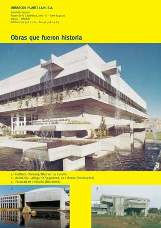 OBRASCON HUARTE LAIN, S.A.
Domicilio Social:
Paseo de la Castellana, 259 - D - Torre Espacio
28046 - MADRID
Teléfono 91 348 41 00 - Fax 91 348 44 63
Obras que fueron historia
1.- Instituto Oceanográﬁco en La Coruña
2.- Academia Gallega de Seguridad, La Estrada (Pontevedra)
3.- Facultad de Filosofía (Barcelona)
1
2 3
 