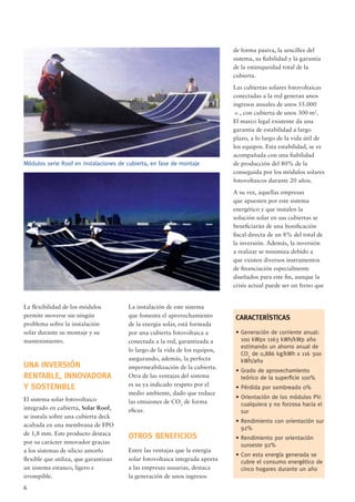 6
La ﬂexibilidad de los módulos
permite moverse sin ningún
problema sobre la instalación
solar durante su montaje y su
mantenimiento.
UNA INVERSIÓN
RENTABLE, INNOVADORA
Y SOSTENIBLE
El sistema solar fotovoltaico
integrado en cubierta, Solar Roof,
se instala sobre una cubierta deck
acabada en una membrana de FPO
de 1,8 mm. Este producto destaca
por su carácter innovador gracias
a los sistemas de silicio amorfo
ﬂexible que utiliza, que garantizan
un sistema estanco, ligero e
irrompible.
La instalación de este sistema
que fomenta el aprovechamiento
de la energía solar, está formada
por una cubierta fotovoltaica a
conectada a la red, garantizada a
lo largo de la vida de los equipos,
asegurando, además, la perfecta
impermeabilización de la cubierta.
Otra de las ventajas del sistema
es su ya indicado respeto por el
medio ambiente, dado que reduce
las emisiones de CO2
de forma
eﬁcaz.
OTROS BENEFICIOS
Entre las ventajas que la energía
solar fotovoltaica integrada aporta
a las empresas usuarias, destaca
la generación de unos ingresos
Módulos serie Roof en instalaciones de cubierta, en fase de montaje
de forma pasiva, la sencillez del
sistema, su ﬁabilidad y la garantía
de la estanqueidad total de la
cubierta.
Las cubiertas solares fotovoltaicas
conectadas a la red generan unos
ingresos anuales de unos 55.000
e, con cubierta de unos 300 m2
.
El marco legal existente da una
garantía de estabilidad a largo
plazo, a lo largo de la vida útil de
los equipos. Esta estabilidad, se ve
acompañada con una ﬁabilidad
de producción del 80% de la
conseguida por los módulos solares
fotovoltaicos durante 20 años.
A su vez, aquellas empresas
que apuesten por este sistema
energético y que instalen la
solución solar en sus cubiertas se
beneﬁciarán de una boniﬁcación
ﬁscal directa de un 8% del total de
la inversión. Además, la inversión
a realizar se minimiza debido a
que existen diversos instrumentos
de ﬁnanciación especialmente
diseñados para este ﬁn, aunque la
crisis actual puede ser un freno que
CARACTERÍST|CAS
• Generación de corriente anual:
100 kWpx 1163 kWh/kWp año
estimando un ahorro anual de
CO2
de 0,886 kg/kWh x 116 300
kWh/año
• Grado de aprovechamiento
teórico de la superﬁcie 100%
• Pérdida por sombreado 0%
• Orientación de los módulos PV:
cualquiera y no forzosa hacia el
sur
• Rendimiento con orientación sur
92%
• Rendimiento por orientación
suroeste 92%
• Con esta energía generada se
cubre el consumo energético de
cinco hogares durante un año
 