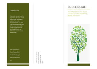 Conclusión.
A pesar de que la ciudad es
la que más recupera para la
industria del país, y esta
práctica ha venido
incrementando, aún falta
más conciencia social sobre
la necesidad de contribuir
con el reciclaje, para así
facilitar la labor de las
diferentes organizaciones
ambientales.
Juan Diego García
Carol Natalia Díaz
Harold Mondragón
Valentina Martínez
11-1
InstituciónEducativa
LiceoDepartamental
SantiagodeCali
2019
EL RECICLAJE
“NO TENDREMOS UNA MEJOR
SOCIEDAD, SI DESTRUIMOS EL
MEDIO AMBIENTE”
 