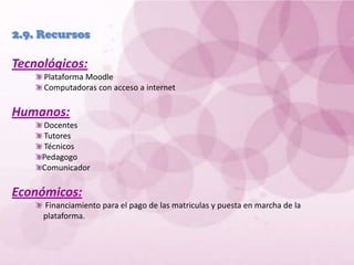 2.9. Recursos Tecnológicos: Plataforma Moodle Computadoras con acceso a internetHumanos:Docentes  Tutores Técnicos Pedagogo ComunicadorEconómicos:Financiamiento para el pago de las matriculas y puesta en marcha de la plataforma.