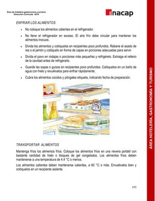Área de hotelería gastronomía y turismo
Dirección Curricular 2010
105
ÁREAHOTELERÍA,GASTRONOMÍAYTURISMO
ENFRIAR LOS ALIMENTOS
 No coloque los alimentos calientes en el refrigerador.
 No llene el refrigerador en exceso. El aire frío debe circular para mantener los
alimentos inocuos.
 Divida los alimentos y colóquelos en recipientes poco profundos. Rebane el asado de
res o el jamón y colóquelo en forma de capas en porciones adecuadas para servir.
 Divida el pavo en rodajas o porciones más pequeñas y refrigérelo. Extraiga el relleno
de la cavidad antes de refrigerarlo.
 Guarde las sopas o guisos en recipientes poco profundos. Colóquelos en un baño de
agua con hielo y revuélvalos para enfriar rápidamente.
 Cubra los alimentos cocidos y póngales etiqueta, indicando fecha de preparación.
TRANSPORTAR ALIMENTOS
Mantenga fríos los alimentos fríos. Coloque los alimentos fríos en una nevera portátil con
bastante cantidad de hielo o bloques de gel congelados. Los alimentos fríos deben
mantenerse a una temperatura de 4.4 °C o menos.
Los alimentos calientes deben mantenerse calientes, a 60 °C o más. Envuélvalos bien y
colóquelos en un recipiente aislante.
 