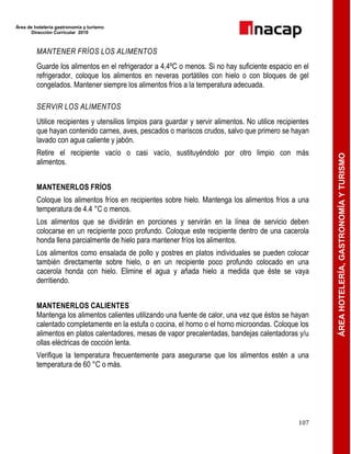 Área de hotelería gastronomía y turismo
Dirección Curricular 2010
107
ÁREAHOTELERÍA,GASTRONOMÍAYTURISMO
MANTENER FRÍOS LOS ALIMENTOS
Guarde los alimentos en el refrigerador a 4,4ºC o menos. Si no hay suficiente espacio en el
refrigerador, coloque los alimentos en neveras portátiles con hielo o con bloques de gel
congelados. Mantener siempre los alimentos fríos a la temperatura adecuada.
SERVIR LOS ALIMENTOS
Utilice recipientes y utensilios limpios para guardar y servir alimentos. No utilice recipientes
que hayan contenido carnes, aves, pescados o mariscos crudos, salvo que primero se hayan
lavado con agua caliente y jabón.
Retire el recipiente vacío o casi vacío, sustituyéndolo por otro limpio con más
alimentos.
MANTENERLOS FRÍOS
Coloque los alimentos fríos en recipientes sobre hielo. Mantenga los alimentos fríos a una
temperatura de 4.4 °C o menos.
Los alimentos que se dividirán en porciones y servirán en la línea de servicio deben
colocarse en un recipiente poco profundo. Coloque este recipiente dentro de una cacerola
honda llena parcialmente de hielo para mantener fríos los alimentos.
Los alimentos como ensalada de pollo y postres en platos individuales se pueden colocar
también directamente sobre hielo, o en un recipiente poco profundo colocado en una
cacerola honda con hielo. Elimine el agua y añada hielo a medida que éste se vaya
derritiendo.
MANTENERLOS CALIENTES
Mantenga los alimentos calientes utilizando una fuente de calor, una vez que éstos se hayan
calentado completamente en la estufa o cocina, el horno o el horno microondas. Coloque los
alimentos en platos calentadores, mesas de vapor precalentadas, bandejas calentadoras y/u
ollas eléctricas de cocción lenta.
Verifique la temperatura frecuentemente para asegurarse que los alimentos estén a una
temperatura de 60 °C o más.
 