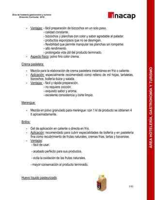 Área de hotelería gastronomía y turismo
Dirección Curricular 2010
141
ÁREAHOTELERÍA,GASTRONOMÍAYTURISMO
- Ventajas: - fácil preparación de bizcochos en un solo paso.
- calidad constante.
- bizcochos y planchas con color y sabor agradable al paladar.
- productos esponjosos que no se desmigan.
- flexibilidad que permite manipular las planchas sin romperse.
- alto rendimiento.
- prolongada vida útil del producto terminado.
- Aspecto físico: polvo fino color crema.
Crema pastelera:
- Mezcla para la elaboración de crema pastelera instantánea en frío o caliente.
- Aplicación: especialmente recomendado como relleno de mil hojas, tartaletas,
bizcochos, bollería dulce y salada.
- Ventajas: - fácil y rápida preparación.
- no requiere cocción.
- exquisito sabor y aroma.
- excelente consistencia y corte limpio.
Merengue:
- Mezcla en polvo granulado para merengue: con 1 kl de producto se obtienen 4
lt aproximadamente.
Brillos:
- Gel de aplicación en caliente o directa en frío.
- Aplicación: recomendado para cubrir especialidades de bollería y en pastelería
fina como recubrimiento de frutas naturales, cremas frías, tartas y bavaroise.
- Ventajas:
- fácil de usar.
- acabado perfecto para sus productos.
- evita la oxidación de las frutas naturales.
- mayor conservación al producto terminado.
Huevo líquido pasteurizado
 
