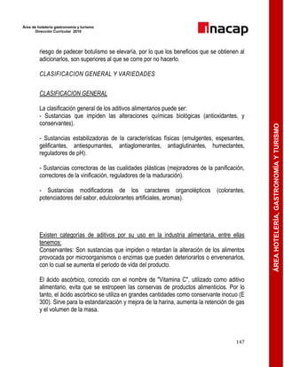 Área de hotelería gastronomía y turismo
Dirección Curricular 2010
147
ÁREAHOTELERÍA,GASTRONOMÍAYTURISMO
riesgo de padecer botulismo se elevaría, por lo que los beneficios que se obtienen al
adicionarlos, son superiores al que se corre por no hacerlo.
CLASIFICACION GENERAL Y VARIEDADES
CLASIFICACION GENERAL
La clasificación general de los aditivos alimentarios puede ser:
- Sustancias que impiden las alteraciones químicas biológicas (antioxidantes, y
conservantes).
- Sustancias estabilizadoras de la características físicas (emulgentes, espesantes,
gelificantes, antiespumantes, antiaglomerantes, antiaglutinantes, humectantes,
reguladores de pH).
- Sustancias correctoras de las cualidades plásticas (mejoradores de la panificación,
correctores de la vinificación, reguladores de la maduración).
- Sustancias modificadoras de los caracteres organolépticos (colorantes,
potenciadores del sabor, edulcolorantes artificiales, aromas).
Existen categorías de aditivos por su uso en la industria alimentaria, entre ellas
tenemos:
Conservantes: Son sustancias que impiden o retardan la alteración de los alimentos
provocada por microorganismos o enzimas que pueden deteriorarlos o envenenarlos,
con lo cual se aumenta el periodo de vida del producto.
El ácido ascórbico, conocido con el nombre de "Vitamina C", utilizado como aditivo
alimentario, evita que se estropeen las conservas de productos alimenticios. Por lo
tanto, el ácido ascórbico se utiliza en grandes cantidades como conservante inocuo (E
300). Sirve para la estandarización y mejora de la harina, aumenta la retención de gas
y el volumen de la masa.
 