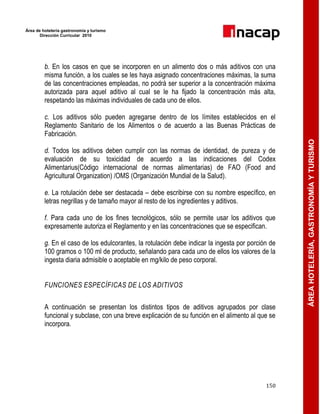 Área de hotelería gastronomía y turismo
Dirección Curricular 2010
150
ÁREAHOTELERÍA,GASTRONOMÍAYTURISMO
b. En los casos en que se incorporen en un alimento dos o más aditivos con una
misma función, a los cuales se les haya asignado concentraciones máximas, la suma
de las concentraciones empleadas, no podrá ser superior a la concentración máxima
autorizada para aquel aditivo al cual se le ha fijado la concentración más alta,
respetando las máximas individuales de cada uno de ellos.
c. Los aditivos sólo pueden agregarse dentro de los límites establecidos en el
Reglamento Sanitario de los Alimentos o de acuerdo a las Buenas Prácticas de
Fabricación.
d. Todos los aditivos deben cumplir con las normas de identidad, de pureza y de
evaluación de su toxicidad de acuerdo a las indicaciones del Codex
Alimentarius(Código internacional de normas alimentarias) de FAO (Food and
Agricultural Organization) /OMS (Organización Mundial de la Salud).
e. La rotulación debe ser destacada – debe escribirse con su nombre específico, en
letras negrillas y de tamaño mayor al resto de los ingredientes y aditivos.
f. Para cada uno de los fines tecnológicos, sólo se permite usar los aditivos que
expresamente autoriza el Reglamento y en las concentraciones que se especifican.
g. En el caso de los edulcorantes, la rotulación debe indicar la ingesta por porción de
100 gramos o 100 ml de producto, señalando para cada uno de ellos los valores de la
ingesta diaria admisible o aceptable en mg/kilo de peso corporal.
FUNCIONES ESPECÍFICAS DE LOS ADITIVOS
A continuación se presentan los distintos tipos de aditivos agrupados por clase
funcional y subclase, con una breve explicación de su función en el alimento al que se
incorpora.
 