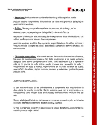 Área de hotelería gastronomía y turismo
Dirección Curricular 2010
158
ÁREAHOTELERÍA,GASTRONOMÍAYTURISMO
- Aspartamo: Edulcorante que contiene fenilalanina y ácido aspártico, puede
producir urticaria y angioedema (hinchazón de las capas más profundas de la piel) en
personas hipersensibles.
- Sulfitos: Son seguros para la mayoría de las personas, sin embargo, se ha
observado que una pequeña parte de la población desarrolla falta de
respiración o conmoción letal poco después de exponerse a estos conservadores. Los
sulfitos pueden provocar ataques de asma graves en
personas sensibles a sulfitos. Por esa razón, se prohibió el uso de sulfitos en frutas y
verduras frescos (excepto las papas) destinados a venderse o servirse crudos a los
consumidores.
- Glutamato monosódico: Aún cuando está en forma natural en muchos alimentos,
los casos de reacciones adversas se han dado en alimentos a los cuales se les ha
agregado como aditivo para potenciar el sabor. Se ha establecido que la ingesta de
más de 3 gramos de este aditivo puede provocar una sensación de calor y
enrojecimiento en todo el cuerpo, especialmente en la parte posterior del cuello,
acompañado de cefalea, rigidez muscular, náuseas y sudoración. Igualmente puede
producir asma.
ADITIVOS EN PANADERÍA
El pan nuestro de cada día es probablemente el componente más importante de la
dieta diaria del mundo occidental. Razón suficiente para dar la importancia a su
composición y cómo influyen éstos en el proceso de elaboración y resultado final del
pan.
Debido a la baja calidad de las harinas que encontramos en nuestro país, se ha hecho
necesario traerlas principalmente desde Canadá y Australia.
El trigo es importado con el fin de estandarizar la calidad de la harina, asegurando una
materia prima de mejor calidad.
 