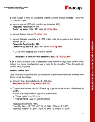 Área de hotelería gastronomía y turismo
Dirección Curricular 2010
17
ÁREAHOTELERÍA,GASTRONOMÍAYTURISMO
3. Para realizar el menú de la próxima semana, necesita merluza fileteada. Tiene tres
opciones de compra:
a) Merluza entera a $ 700 el kilo (pérdida por deshechos 40%)
Respuesta: Rendimiento = 60%
Costo 1 kg. Neto = ($700 / 60)* 100 = $ 1.167 Kg. Neto
b) Merluza fileteada fresca a $ 1.100 kg. Neto
c) Merluza fileteada congelada a $ 1.500 el kilo, esta última presenta una pérdida por
deshielo del 5%.
Respuesta: Rendimiento = 95%
Costo de 1 kg. Neto = ($ 1.500 / 95)* 100 = $ 1.579 kg. Neto
 ¿Cuál de los tres productos es el más barato?
Respuesta: la alternativa más económica es b) a $ 1.100 kg. Neto
4. En el casino en donde usted se desempeña como maestro a cargo, hubo un error en los
pedidos y no cuenta con el pescado para el menú del día, el cual es: ―Filete de reineta a la
plancha con puré picante‖.
Necesita 20 kilos netos.
Debe solucionar el problema pues por contrato no puede cambiar la minuta, entonces debe
decidir entre 2 alternativas:
a) Comprar filetes de reineta fresco a $ 4.500 el Kg.
Respuesta: $ 4.500 * 20 kg. Netos = $ 90.000
b) Comprar reineta entera fresca a $ 2.500 el kg., cuya merma por limpieza y fileteado es de
un 45%.
 Para este trabajo necesita 2 personas a tiempo extra.
 Tiempo estimado es de 3 horas.
 Valor por hora $ 1.200 por cada funcionario
Respuesta: Rendimiento = 65%
Costo 1 kg. Neto = ( $ 2.500 / 65)* 100 = $ 3.846 * 20 kilos = $ 76.920
Valor Hora hombre = $ 1.200 * 3 horas = $ 3.600 * 2 hombres = $ 7.200
 