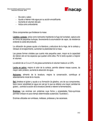 Área de hotelería gastronomía y turismo
Dirección Curricular 2010
182
ÁREAHOTELERÍA,GASTRONOMÍAYTURISMO
- Da color y sabor.
- Ayuda a retener más agua por su acción emulsificante.
- Aumenta el volumen del pan.
- Actúa como antioxidante.
Otros componentes que fortalecen la masa:
Lípidos y grasas: actúa como lubricante impidiendo la fuga de humedad, captura aire
en forma de pequeñas burbujas, favoreciendo la acumulación de vapor, da resistencia
evitando la caída del producto.
La utilización de grasas ayuda a la blandura y estructura de la miga, de la corteza y
retrasan el envejecimiento, aumentan la plasticidad de la masa.
Las grasas forman cristales que cuanto más pequeños sean, mayor es la capacidad
de retener aire en los espacios que quedan entre ellos. Por lo tanto ayudan a mejorar
el volumen.
La adición de un 3 a un 5 % de grasa aumentaría el volumen hasta en un 20%.
Leche en polvo: mejora el color de la corteza, permite obtener masas suaves, da
mayor valor proteico, aumenta la absorción de agua.
Azúcares: alimento de la levadura, mejora la conservación, contribuye al
ablandamiento inicial de la mezcla.
Sal: fortalece el gluten y ayuda a su formación (la gliadina, uno de sus componentes,
tiene menor solubilidad en agua con sal por lo que se obtiene una mayor cantidad de
gluten) , controla la acción de la levadura (tiende a retener la fermentación).
Enzimas: Las enzimas son proteínas cuya forma y propiedades físico-químicas
permiten enlazar en poco tiempo determinadas sustancias ("sustratos―).
Enzimas utilizadas son amilasas, maltasas, proteasas y las sacarasas.
 