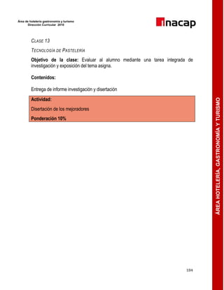 Área de hotelería gastronomía y turismo
Dirección Curricular 2010
184
ÁREAHOTELERÍA,GASTRONOMÍAYTURISMO
CLASE 13
TECNOLOGÍA DE PASTELERÍA
Objetivo de la clase: Evaluar al alumno mediante una tarea integrada de
investigación y exposición del tema asigna.
Contenidos:
Entrega de informe investigación y disertación
Actividad:
Disertación de los mejoradores
Ponderación 10%
 