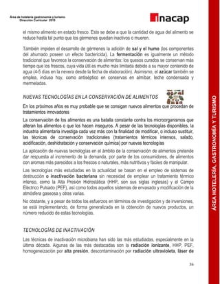 Área de hotelería gastronomía y turismo
Dirección Curricular 2010
36
ÁREAHOTELERÍA,GASTRONOMÍAYTURISMO
el mismo alimento en estado fresco. Esto se debe a que la cantidad de agua del alimento se
reduce hasta tal punto que los gérmenes quedan inactivos o mueren.
También impiden el desarrollo de gérmenes la adición de sal y el humo (los componentes
del ahumado poseen un efecto bactericida). La fermentación es igualmente un método
tradicional que favorece la conservación de alimentos: los quesos curados se conservan más
tiempo que los frescos, cuya vida útil es mucho más limitada debido a su mayor contenido de
agua (4-5 días en la nevera desde la fecha de elaboración). Asimismo, el azúcar también se
emplea, incluso hoy, como antiséptico en conservas en almíbar, leche condensada y
mermeladas.
NUEVAS TECNOLOGÍAS EN LA CONSERVACIÓN DE ALIMENTOS
En los próximos años es muy probable que se consigan nuevos alimentos que procedan de
tratamientos innovadores
La conservación de los alimentos es una batalla constante contra los microorganismos que
alteran los alimentos o que los hacen inseguros. A pesar de las tecnologías disponibles, la
industria alimentaria investiga cada vez más con la finalidad de modificar, o incluso sustituir,
las técnicas de conservación tradicionales (tratamientos térmicos intensos, salado,
acidificación, deshidratación y conservación química) por nuevas tecnologías
La aplicación de nuevas tecnologías en el ámbito de la conservación de alimentos pretende
dar respuesta al incremento de la demanda, por parte de los consumidores, de alimentos
con aromas más parecidos a los frescos o naturales, más nutritivos y fáciles de manipular.
Las tecnologías más estudiadas en la actualidad se basan en el empleo de sistemas de
destrucción o inactivación bacteriana sin necesidad de emplear un tratamiento térmico
intenso, como la Alta Presión Hidrostática (HHP, son sus siglas inglesas) y el Campo
Eléctrico Pulsado (PEF), así como todos aquellos sistemas de envasado y modificación de la
atmósfera gaseosa y otras varias.
No obstante, y a pesar de todos los esfuerzos en términos de investigación y de inversiones,
se está implementando, de forma generalizada en la obtención de nuevos productos, un
número reducido de estas tecnologías.
TECNOLOGÍAS DE INACTIVACIÓN
Las técnicas de inactivación microbiana han sido las más estudiadas, especialmente en la
última década. Algunas de las más destacadas son la radiación ionizante, HHP, PEF,
homogeneización por alta presión, descontaminación por radiación ultravioleta, láser de
 