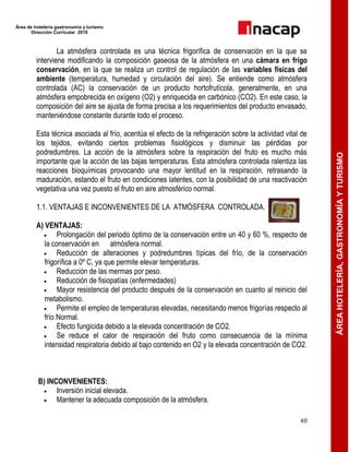 Área de hotelería gastronomía y turismo
Dirección Curricular 2010
40
ÁREAHOTELERÍA,GASTRONOMÍAYTURISMO
La atmósfera controlada es una técnica frigorífica de conservación en la que se
interviene modificando la composición gaseosa de la atmósfera en una cámara en frigo
conservación, en la que se realiza un control de regulación de las variables físicas del
ambiente (temperatura, humedad y circulación del aire). Se entiende como atmósfera
controlada (AC) la conservación de un producto hortofrutícola, generalmente, en una
atmósfera empobrecida en oxígeno (O2) y enriquecida en carbónico (CO2). En este caso, la
composición del aire se ajusta de forma precisa a los requerimientos del producto envasado,
manteniéndose constante durante todo el proceso.
Esta técnica asociada al frío, acentúa el efecto de la refrigeración sobre la actividad vital de
los tejidos, evitando ciertos problemas fisiológicos y disminuir las pérdidas por
podredumbres. La acción de la atmósfera sobre la respiración del fruto es mucho más
importante que la acción de las bajas temperaturas. Esta atmósfera controlada ralentiza las
reacciones bioquímicas provocando una mayor lentitud en la respiración, retrasando la
maduración, estando el fruto en condiciones latentes, con la posibilidad de una reactivación
vegetativa una vez puesto el fruto en aire atmosférico normal.
1.1. VENTAJAS E INCONVENIENTES DE LA ATMÓSFERA CONTROLADA.
A) VENTAJAS:
 Prolongación del periodo óptimo de la conservación entre un 40 y 60 %, respecto de
la conservación en atmósfera normal.
 Reducción de alteraciones y podredumbres típicas del frío, de la conservación
frigorífica a 0º C, ya que permite elevar temperaturas.
 Reducción de las mermas por peso.
 Reducción de fisiopatías (enfermedades)
 Mayor resistencia del producto después de la conservación en cuanto al reinicio del
metabolismo.
 Permite el empleo de temperaturas elevadas, necesitando menos frigorías respecto al
frío Normal.
 Efecto fungicida debido a la elevada concentración de CO2.
 Se reduce el calor de respiración del fruto como consecuencia de la mínima
intensidad respiratoria debido al bajo contenido en O2 y la elevada concentración de CO2.
B) INCONVENIENTES:
 Inversión inicial elevada.
 Mantener la adecuada composición de la atmósfera.
 