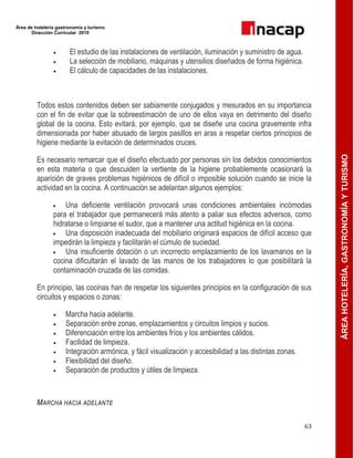 Área de hotelería gastronomía y turismo
Dirección Curricular 2010
63
ÁREAHOTELERÍA,GASTRONOMÍAYTURISMO
 El estudio de las instalaciones de ventilación, iluminación y suministro de agua.
 La selección de mobiliario, máquinas y utensilios diseñados de forma higiénica.
 El cálculo de capacidades de las instalaciones.
Todos estos contenidos deben ser sabiamente conjugados y mesurados en su importancia
con el fin de evitar que la sobreestimación de uno de ellos vaya en detrimento del diseño
global de la cocina. Esto evitará, por ejemplo, que se diseñe una cocina gravemente infra
dimensionada por haber abusado de largos pasillos en aras a respetar ciertos principios de
higiene mediante la evitación de determinados cruces.
Es necesario remarcar que el diseño efectuado por personas sin los debidos conocimientos
en esta materia o que descuiden la vertiente de la higiene probablemente ocasionará la
aparición de graves problemas higiénicos de difícil o imposible solución cuando se inicie la
actividad en la cocina. A continuación se adelantan algunos ejemplos:
 Una deficiente ventilación provocará unas condiciones ambientales incómodas
para el trabajador que permanecerá más atento a paliar sus efectos adversos, como
hidratarse o limpiarse el sudor, que a mantener una actitud higiénica en la cocina.
 Una disposición inadecuada del mobiliario originará espacios de difícil acceso que
impedirán la limpieza y facilitarán el cúmulo de suciedad.
 Una insuficiente dotación o un incorrecto emplazamiento de los lavamanos en la
cocina dificultarán el lavado de las manos de los trabajadores lo que posibilitará la
contaminación cruzada de las comidas.
En principio, las cocinas han de respetar los siguientes principios en la configuración de sus
circuitos y espacios o zonas:
 Marcha hacia adelante.
 Separación entre zonas, emplazamientos y circuitos limpios y sucios.
 Diferenciación entre los ambientes fríos y los ambientes cálidos.
 Facilidad de limpieza.
 Integración armónica, y fácil visualización y accesibilidad a las distintas zonas.
 Flexibilidad del diseño.
 Separación de productos y útiles de limpieza.
MARCHA HACIA ADELANTE
 