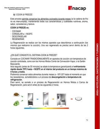 Área de hotelería gastronomía y turismo
Dirección Curricular 2010
72
ÁREAHOTELERÍA,GASTRONOMÍAYTURISMO
b) COOK & FREEZE:
Este proceso permite conservar los alimentos cocinados durante meses (si la cadena de frío
no es interrumpida), manteniendo todas sus características y cualidades nutritivas, aroma,
sabor, consistencia y textura.
COOK & FREEZE es:
· COCINAR
· CONGELAR a –18/20ºC
· DESCONGELAR
· REGENERAR.
La Regeneración se realiza con los mismos aparatos que describimos a continuación (los
mismos que realizaron la cocción). Una vez regenerado es preciso servir dentro de las 2
horas siguientes.
¿EN QUÉ CONSISTE EL SISTEMA COOK & FREEZE?
Consiste en COCINAR TRADICIONALMENTE en aparatos de cocción con temperatura de
cocción controlada, como son los Hornos Mixtos Combi de Convección-Vapor, o la Sartén
Basculante.
Acto seguido (antes de 30 minutos) se abate la temperatura garantizando el enfriamiento
rápido desde 70ºC hasta –18/20ºC en el interior del producto en un tiempo máximo de
4 horas y media.
Podremos conservar estos alimentos durante meses a –18º/-20º hasta el momento en que
los necesitemos, sometiéndolos a un proceso de descongelación a temperatura de
refrigeración.
Para servir, se somete a un proceso de Regeneración en Hornos Mixtos o Carros de
Regeneración, para servir antes de las siguientes 2 horas.
 