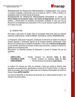 Área de hotelería gastronomía y turismo
Dirección Curricular 2010
74
ÁREAHOTELERÍA,GASTRONOMÍAYTURISMO
REGENERACIÓN DE PRODUCTOS PRECOCINADOS O CONGELADOS: Para reactivar
un producto congelado o precocinado (que ha de pasar de –20ºC a + 65ºC), el tiempo y la
temperatura varían en función del tipo de producto.
REGENERACIÓN DE PRODUCTOS PRECOCINADOS ENVASADOS AL VACÍO: Los
Hornos Mixtos de Convección Vapor y los Carros de Regeneración permiten reactivar
perfecta y uniformemente los alimentos pre-cocinados envasados al vacío que han de
llevarse de una temperatura de conservación (+2ºC) a la de consumo (a partir de los 65ºC)
en un plazo muy corto.
e) CADENA FRÍA:
Para llegar a este punto de nuestra Web es conveniente haber leído antes los capítulos
anteriores, COOK & CHILL, COOK & FREEZE, COCCIÓN AL VACÍO y REGENERACIÓN.
La Preparación, Elaboración Transporte y Distribución de alimentos en Cadena Fría debe de
hacerse siguiendo o combinando algunos de los procesos descritos anteriormente. Estas
técnicas son idóneas para la Hostelería Hospitalaria, o bien para el Servicio de Banquetes,
ya que permiten aprovechar los tiempos muertos para pre-cocinar, y efectuar el servicio sin
agobios en los momentos punta.
Resumiendo, los diferentes procesos de elaboración y cocción en Cadena Fría son los
siguientes:
· COOK & CHILL : Permite conservar los alimentos hasta 5 días.
· COCCIÓN AL VACÍO : Permite conservar los alimentos hasta 21 días.
· COOK &FREEZE : Permite conservar los alimentos varios meses.
La Cadena Fría requiere que todos los procesos o fases que soporta el alimento sean
ejecutados escrupulosamente, garantizando el control de los Puntos Críticos a lo largo de
todos los procesos, para lo que es ideal contar con el Sistema Informatizado de Control de
Puntos Críticos APPCC (HACCP)
Los alumnos desarrollan un flujo grama de producción de un plato principal de casino con
indicación de puntos críticos.
 