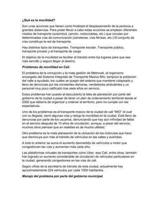 ¿Qué es la movilidad?
Son unas acciones que tienen como finalidad el desplazamiento de la persona a
grandes distancias. Para poder llevar a cabo estas acciones se emplean diferentes
medios de transporte (automóvil, camión, motocicletas, etc.) que circulan por
determinadas vías de comunicación (carreteras, vías férreas, etc.) El conjunto de
vías constituye la red de transporte.
Hay distintos tipos de transportes: Transporte escolar, Transporte público,
transporte privado y el transporte de carga.
El objetivo de la movilidad es facilitar el tránsito entre los lugares para que sea
más sencillo y seguro llegar al destino.
Problemas de movilidad en Cali.
El problema de la corrupción y la mala gestión de Metrocali, el organismo
encargado del Sistema Integrado de Transporte Masivo Mío, tampoco la población
del valle a ayudado, los cuales se quejan del sistema que mantiene colapsado y
lleno de denuncias por las constantes demoras, vendedores ambulantes y un
personal muy poco calificado tras siete años en servicio.
Estos problemas han puesto al descubierto la falta de planeación por parte del
gobierno de la ciudad a pesar de tener un plan de ordenamiento territorial desde el
2000 que debería de organizar y ordenar el territorio, pero no cumple con las
expectativas.
Uno de los problemas es el transporte masivo de la ciudad de cali “MIO” el cual
con su llegada, cerró algunas vías y redujo la movilidad en la ciudad. Está lleno de
denuncias por parte de los usuarios, denunciando que hay aún infinidad de fallas
en el servicio después de 10 años de circulación, aunque, a pesar del servicio,
muchos otros piensan que en realidad es de mucha utilidad.
Otro problema es la mala planeación de la ubicación de las ciclorutas que hace
que disminuya aún más el tránsito de vehículos en las calles y avenidas.
A todo lo anterior se suma el aumento desmedido de vehículos a motor que
congestionan las vías y aumentan más cada año.
Las plataformas virtuales de transportes como Uber, way Cali, entre otras, también
han logrado un aumento considerable de circulación de vehículos particulares en
la ciudad, generando congestiones en las vías de cali.
Según cifras de la secretaría de tránsito de esta ciudad, actualmente hay
aproximadamente 224 vehículos por cada 1000 habitantes.
Manejo del problema por parte del gobierno municipal.
 