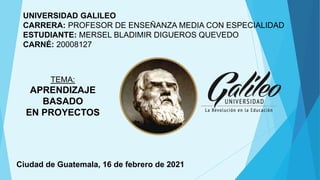 UNIVERSIDAD GALILEO
CARRERA: PROFESOR DE ENSEÑANZA MEDIA CON ESPECIALIDAD
ESTUDIANTE: MERSEL BLADIMIR DIGUEROS QUEVEDO
CARNÉ: 20008127
Ciudad de Guatemala, 16 de febrero de 2021
TEMA:
APRENDIZAJE
BASADO
EN PROYECTOS
 