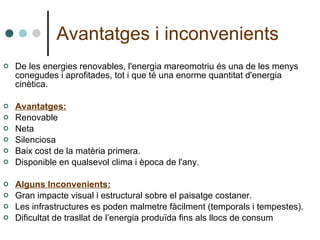 Avantatges i inconvenients De les energies renovables, l'energia mareomotriu és una de les menys conegudes i aprofitades, tot i que té una enorme quantitat d'energia cinètica.  Avantatges: Renovable Neta  Silenciosa  Baix cost de la matèria primera.  Disponible en qualsevol clima i època de l'any.  Alguns Inconvenients: Gran impacte visual i estructural sobre el paisatge costaner. Les infrastructures es poden malmetre fàcilment (temporals i tempestes). Dificultat de trasllat de l’energia produïda fins als llocs de consum 