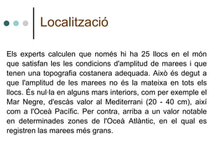 Els experts calculen que només hi ha 25 llocs en el món que satisfan les les condicions d'amplitud de marees i que tenen una topografia costanera adequada. Això és degut a que l'amplitud de les marees no és la mateixa en tots els llocs. És nul·la en alguns mars interiors, com per exemple el Mar Negre, d'escàs valor al Mediterrani (20 - 40 cm), així com a l'Oceà Pacífic. Per contra, arriba a un valor notable en determinades zones de l'Oceà Atlàntic, en el qual es registren las marees més grans. Localització 