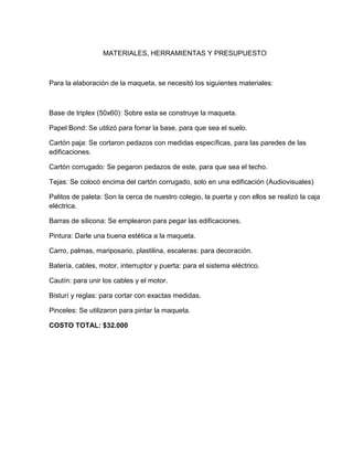 MATERIALES, HERRAMIENTAS Y PRESUPUESTO
Para la elaboración de la maqueta, se necesitó los siguientes materiales:
Base de triplex (50x60): Sobre esta se construye la maqueta.
Papel Bond: Se utilizó para forrar la base, para que sea el suelo.
Cartón paja: Se cortaron pedazos con medidas específicas, para las paredes de las
edificaciones.
Cartón corrugado: Se pegaron pedazos de este, para que sea el techo.
Tejas: Se colocó encima del cartón corrugado, solo en una edificación (Audiovisuales)
Palitos de paleta: Son la cerca de nuestro colegio, la puerta y con ellos se realizó la caja
eléctrica.
Barras de silicona: Se emplearon para pegar las edificaciones.
Pintura: Darle una buena estética a la maqueta.
Carro, palmas, mariposario, plastilina, escaleras: para decoración.
Batería, cables, motor, interruptor y puerta: para el sistema eléctrico.
Cautín: para unir los cables y el motor.
Bisturí y reglas: para cortar con exactas medidas.
Pinceles: Se utilizaron para pintar la maqueta.
COSTO TOTAL: $32.000
 