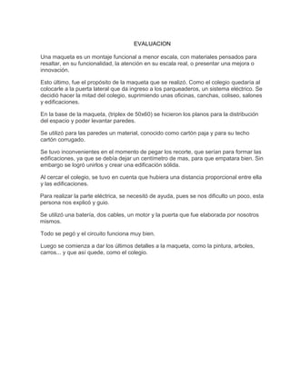 EVALUACION
Una maqueta es un montaje funcional a menor escala, con materiales pensados para
resaltar, en su funcionalidad, la atención en su escala real, o presentar una mejora o
innovación.
Esto último, fue el propósito de la maqueta que se realizó. Como el colegio quedaría al
colocarle a la puerta lateral que da ingreso a los parqueaderos, un sistema eléctrico. Se
decidió hacer la mitad del colegio, suprimiendo unas oficinas, canchas, coliseo, salones
y edificaciones.
En la base de la maqueta, (triplex de 50x60) se hicieron los planos para la distribución
del espacio y poder levantar paredes.
Se utilizó para las paredes un material, conocido como cartón paja y para su techo
cartón corrugado.
Se tuvo inconvenientes en el momento de pegar los recorte, que serían para formar las
edificaciones, ya que se debía dejar un centímetro de mas, para que empatara bien. Sin
embargo se logró unirlos y crear una edificación sólida.
Al cercar el colegio, se tuvo en cuenta que hubiera una distancia proporcional entre ella
y las edificaciones.
Para realizar la parte eléctrica, se necesitó de ayuda, pues se nos dificulto un poco, esta
persona nos explicó y guio.
Se utilizó una batería, dos cables, un motor y la puerta que fue elaborada por nosotros
mismos.
Todo se pegó y el circuito funciona muy bien.
Luego se comienza a dar los últimos detalles a la maqueta, como la pintura, arboles,
carros... y que así quede, como el colegio.
 