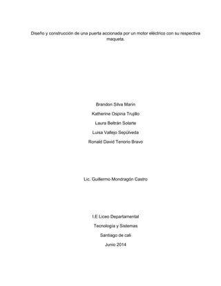 Diseño y construcción de una puerta accionada por un motor eléctrico con su respectiva
maqueta.
Brandon Silva Marín
Katherine Ospina Trujillo
Laura Beltrán Solarte
Luisa Vallejo Sepúlveda
Ronald David Tenorio Bravo
Lic. Guillermo Mondragón Castro
I.E Liceo Departamental
Tecnología y Sistemas
Santiago de cali
Junio 2014
 