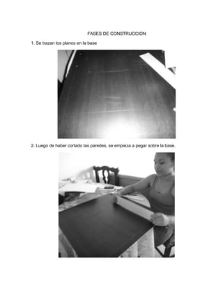 FASES DE CONSTRUCCION
1. Se trazan los planos en la base
2. Luego de haber cortado las paredes, se empieza a pegar sobre la base.
 
