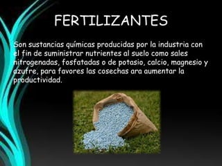 FERTILIZANTES 
Son sustancias químicas producidas por la industria con 
el fin de suministrar nutrientes al suelo como sales 
nitrogenadas, fosfatadas o de potasio, calcio, magnesio y 
azufre, para favores las cosechas ara aumentar la 
productividad. 
 