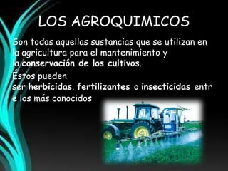 LOS AGROQUIMICOS 
Son todas aquellas sustancias que se utilizan en 
la agricultura para el mantenimiento y 
la conservación de los cultivos. 
Éstos pueden 
ser herbicidas, fertilizantes o insecticidas entr 
e los más conocidos. 
 