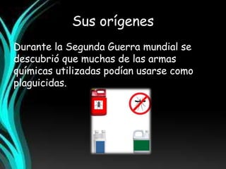 Sus orígenes 
Durante la Segunda Guerra mundial se 
descubrió que muchas de las armas 
químicas utilizadas podían usarse como 
plaguicidas. 
 