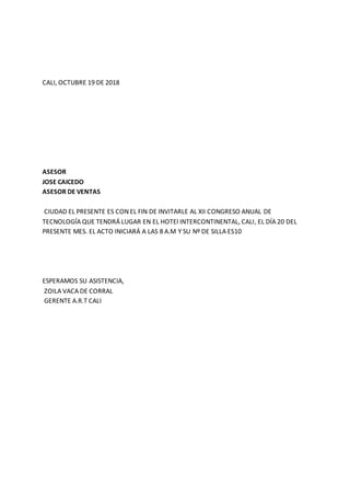 CALI, OCTUBRE 19 DE 2018
ASESOR
JOSE CAICEDO
ASESOR DE VENTAS
CIUDAD EL PRESENTE ES CON EL FIN DE INVITARLE AL XII CONGRESO ANUAL DE
TECNOLOGÍA QUE TENDRÁ LUGAR EN EL HOTEl INTERCONTINENTAL, CALI, EL DÍA 20 DEL
PRESENTE MES. EL ACTO INICIARÁ A LAS 8 A.M Y SU Nº DE SILLA ES10
ESPERAMOS SU ASISTENCIA,
ZOILA VACA DE CORRAL
GERENTE A.R.T CALI
 