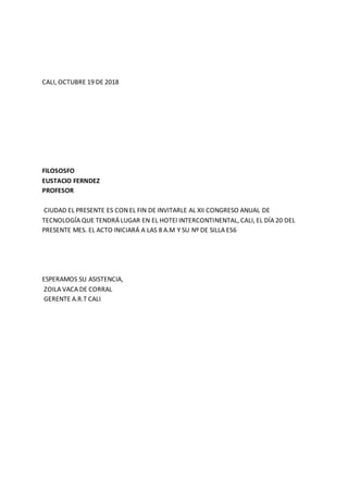 CALI, OCTUBRE 19 DE 2018
FILOSOSFO
EUSTACIO FERNDEZ
PROFESOR
CIUDAD EL PRESENTE ES CON EL FIN DE INVITARLE AL XII CONGRESO ANUAL DE
TECNOLOGÍA QUE TENDRÁ LUGAR EN EL HOTEl INTERCONTINENTAL, CALI, EL DÍA 20 DEL
PRESENTE MES. EL ACTO INICIARÁ A LAS 8 A.M Y SU Nº DE SILLA ES6
ESPERAMOS SU ASISTENCIA,
ZOILA VACA DE CORRAL
GERENTE A.R.T CALI
 