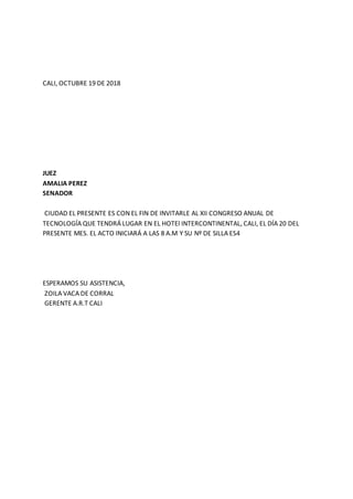 CALI, OCTUBRE 19 DE 2018
JUEZ
AMALIA PEREZ
SENADOR
CIUDAD EL PRESENTE ES CON EL FIN DE INVITARLE AL XII CONGRESO ANUAL DE
TECNOLOGÍA QUE TENDRÁ LUGAR EN EL HOTEl INTERCONTINENTAL, CALI, EL DÍA 20 DEL
PRESENTE MES. EL ACTO INICIARÁ A LAS 8 A.M Y SU Nº DE SILLA ES4
ESPERAMOS SU ASISTENCIA,
ZOILA VACA DE CORRAL
GERENTE A.R.T CALI
 