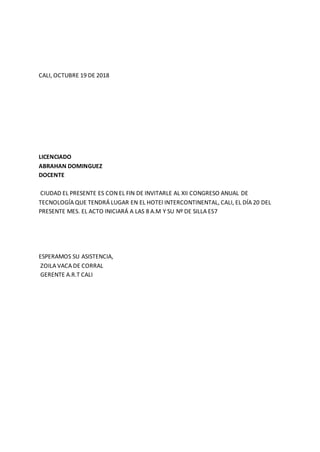 CALI, OCTUBRE 19 DE 2018
LICENCIADO
ABRAHAN DOMINGUEZ
DOCENTE
CIUDAD EL PRESENTE ES CON EL FIN DE INVITARLE AL XII CONGRESO ANUAL DE
TECNOLOGÍA QUE TENDRÁ LUGAR EN EL HOTEl INTERCONTINENTAL, CALI, EL DÍA 20 DEL
PRESENTE MES. EL ACTO INICIARÁ A LAS 8 A.M Y SU Nº DE SILLA ES7
ESPERAMOS SU ASISTENCIA,
ZOILA VACA DE CORRAL
GERENTE A.R.T CALI
 