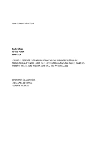 CALI, OCTUBRE 19 DE 2018
Bacteriólogo
ASTRID PEREA
PROFESOR
CIUDAD EL PRESENTE ES CON EL FIN DE INVITARLE AL XII CONGRESO ANUAL DE
TECNOLOGÍA QUE TENDRÁ LUGAR EN EL HOTEl INTERCONTINENTAL, CALI, EL DÍA 20 DEL
PRESENTE MES. EL ACTO INICIARÁ A LAS 8 A.M Y SU Nº DE SILLA ES1
ESPERAMOS SU ASISTENCIA,
ZOILA VACA DE CORRAL
GERENTE A.R.T CALI
 