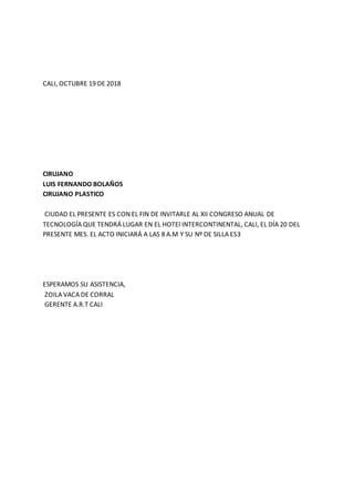 CALI, OCTUBRE 19 DE 2018
CIRUJANO
LUIS FERNANDO BOLAÑOS
CIRUJANO PLASTICO
CIUDAD EL PRESENTE ES CON EL FIN DE INVITARLE AL XII CONGRESO ANUAL DE
TECNOLOGÍA QUE TENDRÁ LUGAR EN EL HOTEl INTERCONTINENTAL, CALI, EL DÍA 20 DEL
PRESENTE MES. EL ACTO INICIARÁ A LAS 8 A.M Y SU Nº DE SILLA ES3
ESPERAMOS SU ASISTENCIA,
ZOILA VACA DE CORRAL
GERENTE A.R.T CALI
 