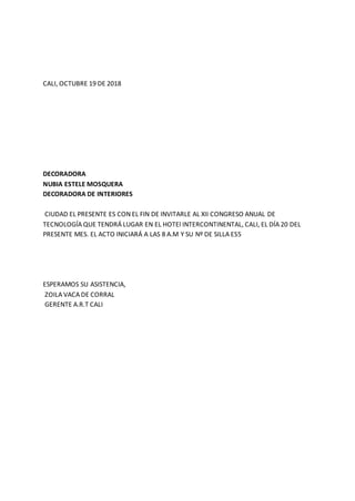 CALI, OCTUBRE 19 DE 2018
DECORADORA
NUBIA ESTELE MOSQUERA
DECORADORA DE INTERIORES
CIUDAD EL PRESENTE ES CON EL FIN DE INVITARLE AL XII CONGRESO ANUAL DE
TECNOLOGÍA QUE TENDRÁ LUGAR EN EL HOTEl INTERCONTINENTAL, CALI, EL DÍA 20 DEL
PRESENTE MES. EL ACTO INICIARÁ A LAS 8 A.M Y SU Nº DE SILLA ES5
ESPERAMOS SU ASISTENCIA,
ZOILA VACA DE CORRAL
GERENTE A.R.T CALI
 