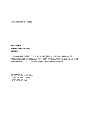 CALI, OCTUBRE 19 DE 2018
FOTOGRAFA
NIYERETH LARAHONDA
EDITORA
CIUDAD EL PRESENTE ES CON EL FIN DE INVITARLE AL XII CONGRESO ANUAL DE
TECNOLOGÍA QUE TENDRÁ LUGAR EN EL HOTEl INTERCONTINENTAL, CALI, EL DÍA 20 DEL
PRESENTE MES. EL ACTO INICIARÁ A LAS 8 A.M Y SU Nº DE SILLA ES12
ESPERAMOS SU ASISTENCIA,
ZOILA VACA DE CORRAL
GERENTE A.R.T CALI
 