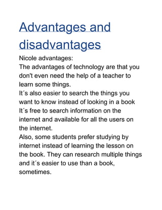 Advantages and 
disadvantages 
Nicole advantages: 
The advantages of technology are that you 
don't even need the help of a teacher to 
learn some things. 
It´s also easier to search the things you 
want to know instead of looking in a book 
It´s free to search information on the 
internet and available for all the users on 
the internet. 
Also, some students prefer studying by 
internet instead of learning the lesson on 
the book. They can research multiple things 
and it´s easier to use than a book, 
sometimes. 
 
 