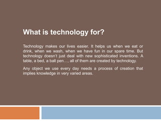 What is technology for? Technology makes our lives easier. It helps us when we eat or drink, when we wash, when we have fun in our spare time. But technology doesn’t just deal with new sophisticated inventions. A table, a bed, a ball pen…, all of them are created by technology. Any object we use every day needs a process of creation that implies knowledge in very varied areas. 