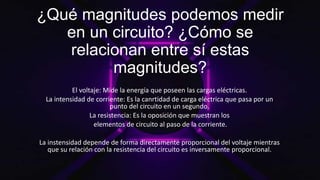 ¿Qué magnitudes podemos medir
en un circuito? ¿Cómo se
relacionan entre sí estas
magnitudes?
El voltaje: Mide la energía que poseen las cargas eléctricas.
La intensidad de corriente: Es la canrtidad de carga eléctrica que pasa por un
punto del circuito en un segundo.
La resistencia: Es la oposición que muestran los
elementos de circuito al paso de la corriente.
La instensidad depende de forma directamente proporcional del voltaje mientras
que su relación con la resistencia del circuito es inversamente proporcional.
 